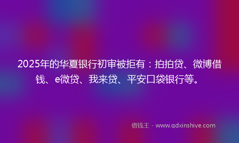 2025年的华夏银行初审被拒有：拍拍贷、微博借钱、e微贷、我来贷、平安口袋银行等。