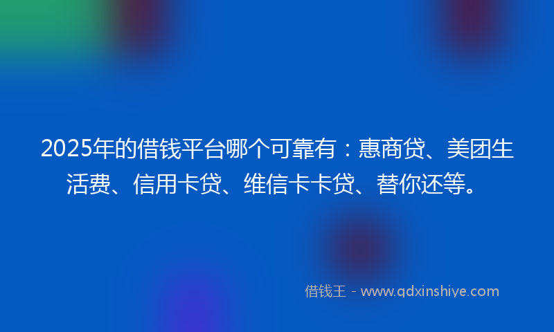 2025年的借钱平台哪个可靠有：惠商贷、美团生活费、信用卡贷、维信卡卡贷、替你还等。