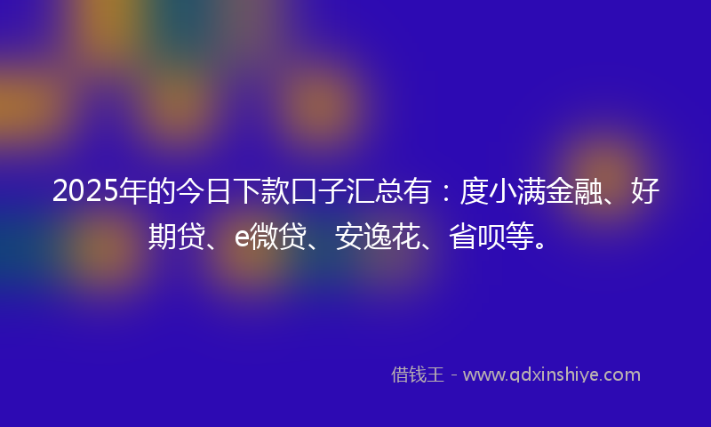2025年的今日下款口子汇总有：度小满金融、好期贷、e微贷、安逸花、省呗等。