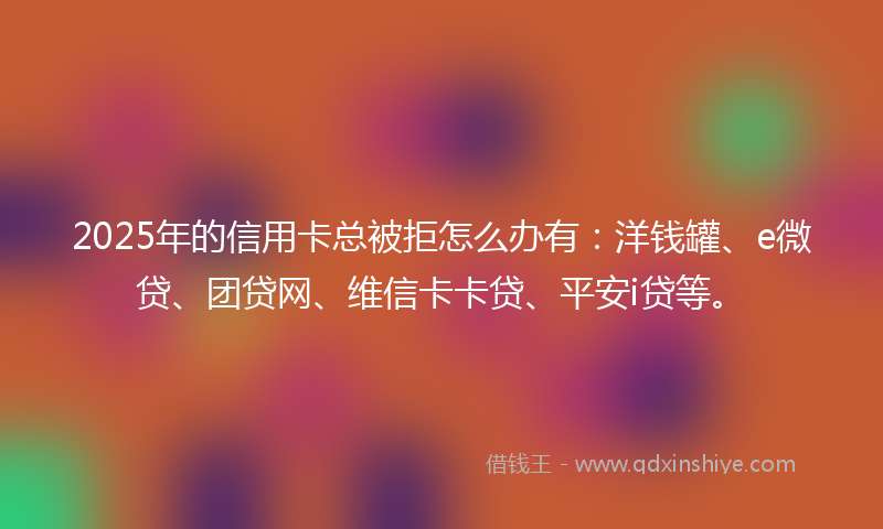 2025年的信用卡总被拒怎么办有：洋钱罐、e微贷、团贷网、维信卡卡贷、平安i贷等。