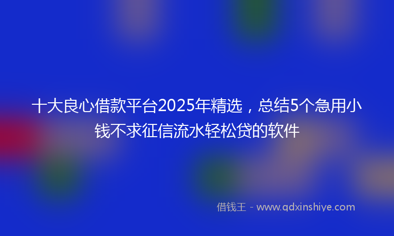 十大良心借款平台2025年精选，总结5个急用小钱不求征信流水轻松贷的软件
