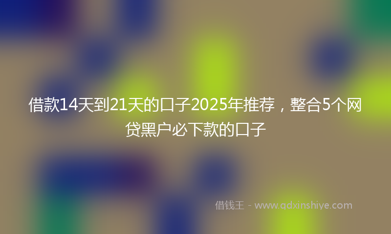 借款14天到21天的口子2025年推荐，整合5个网贷黑户必下款的口子