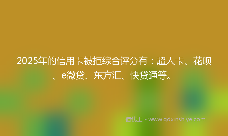 2025年的信用卡被拒综合评分有：超人卡、花呗、e微贷、东方汇、快贷通等。