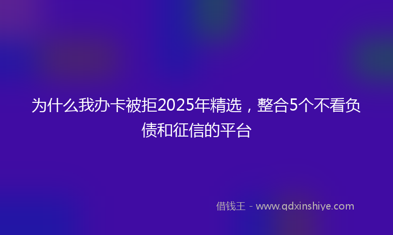 为什么我办卡被拒2025年精选，整合5个不看负债和征信的平台
