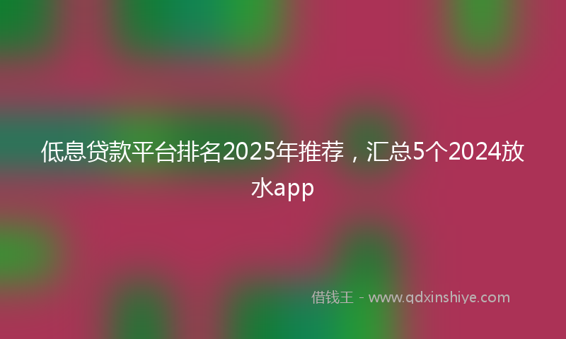 低息贷款平台排名2025年推荐，汇总5个2024放水app