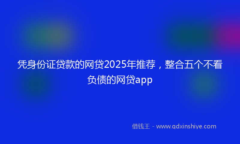 凭身份证贷款的网贷2025年推荐，整合五个不看负债的网贷app