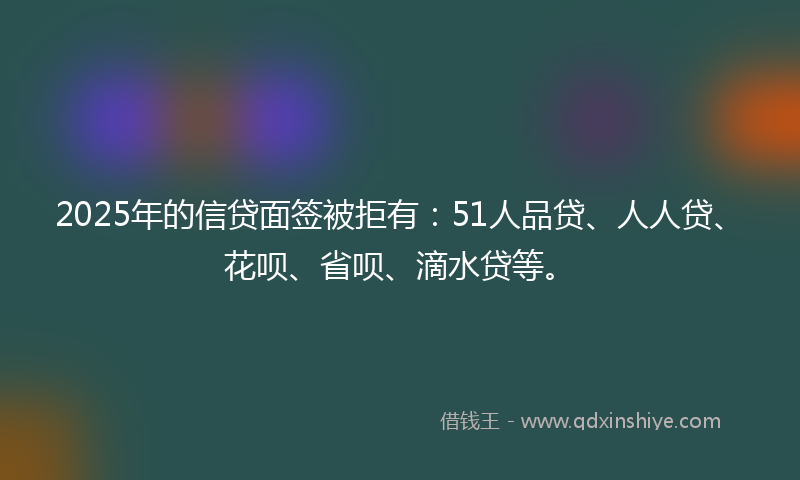 2025年的信贷面签被拒有：51人品贷、人人贷、花呗、省呗、滴水贷等。