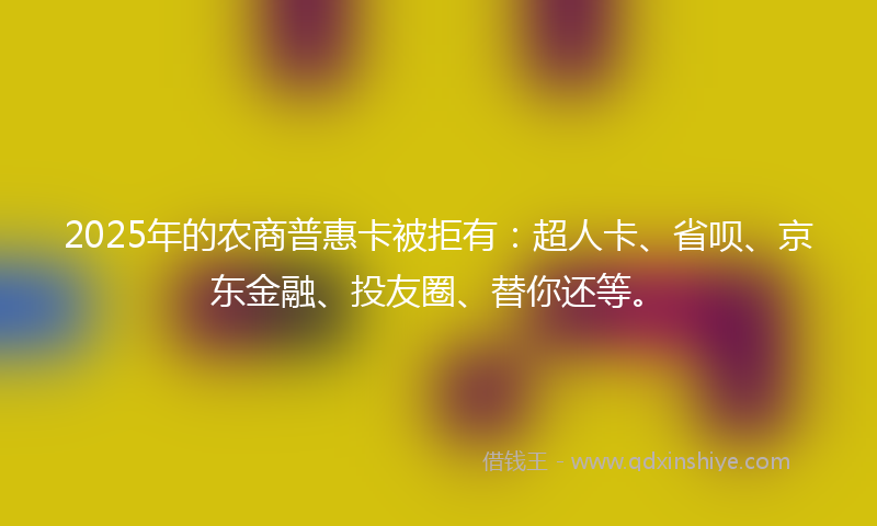 2025年的农商普惠卡被拒有：超人卡、省呗、京东金融、投友圈、替你还等。