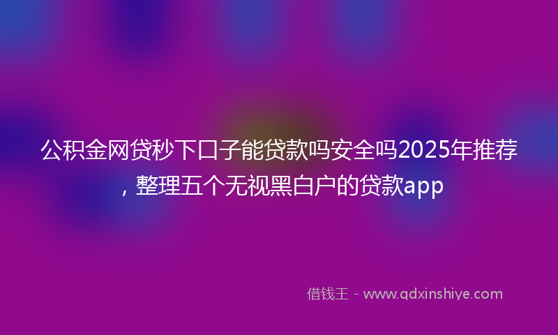 公积金网贷秒下口子能贷款吗安全吗2025年推荐，整理五个无视黑白户的贷款app