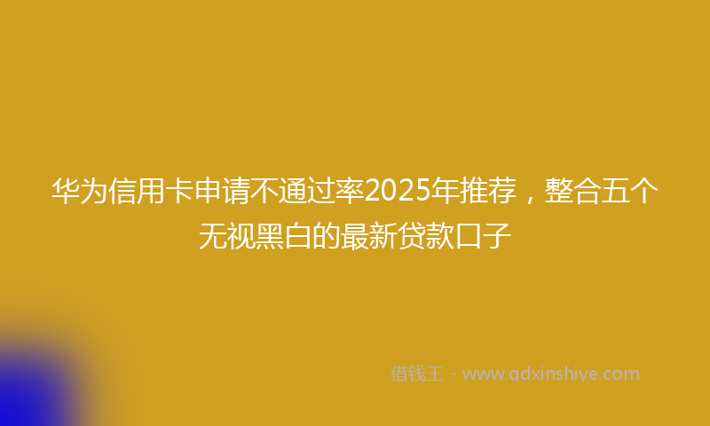 华为信用卡申请不通过率2025年推荐，整合五个无视黑白的最新贷款口子