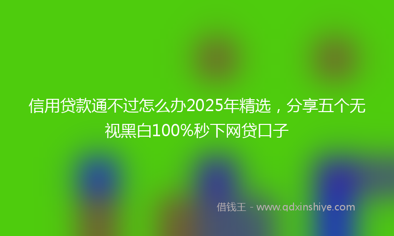 信用贷款通不过怎么办2025年精选，分享五个无视黑白100%秒下网贷口子
