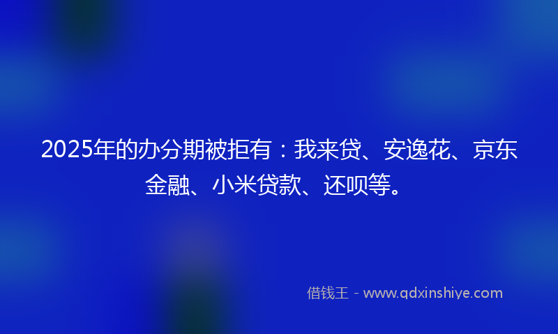 2025年的办分期被拒有：我来贷、安逸花、京东金融、小米贷款、还呗等。