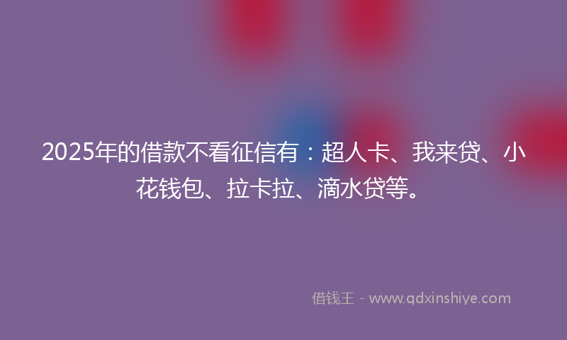 2025年的借款不看征信有：超人卡、我来贷、小花钱包、拉卡拉、滴水贷等。