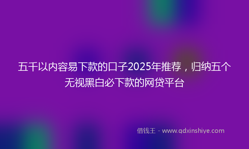 五千以内容易下款的口子2025年推荐，归纳五个无视黑白必下款的网贷平台