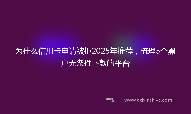 为什么信用卡申请被拒2025年推荐，梳理5个黑户无条件下款的平台