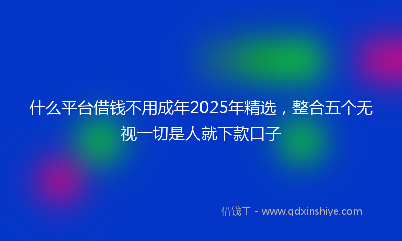 什么平台借钱不用成年2025年精选，整合五个无视一切是人就下款口子