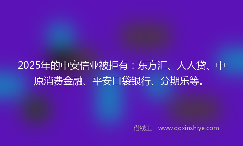 2025年的中安信业被拒有:东方汇、人人贷、中原消费金融、平安口袋银行、分期乐等。