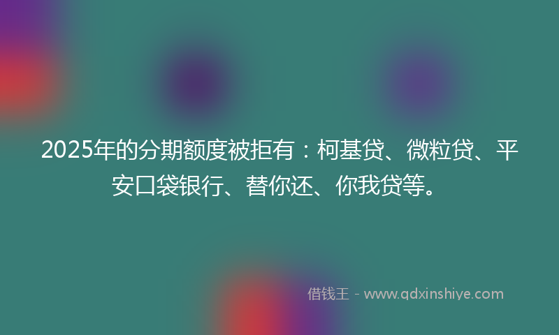 2025年的分期额度被拒有：柯基贷、微粒贷、平安口袋银行、替你还、你我贷等。