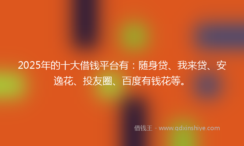 2025年的十大借钱平台有：随身贷、我来贷、安逸花、投友圈、百度有钱花等。