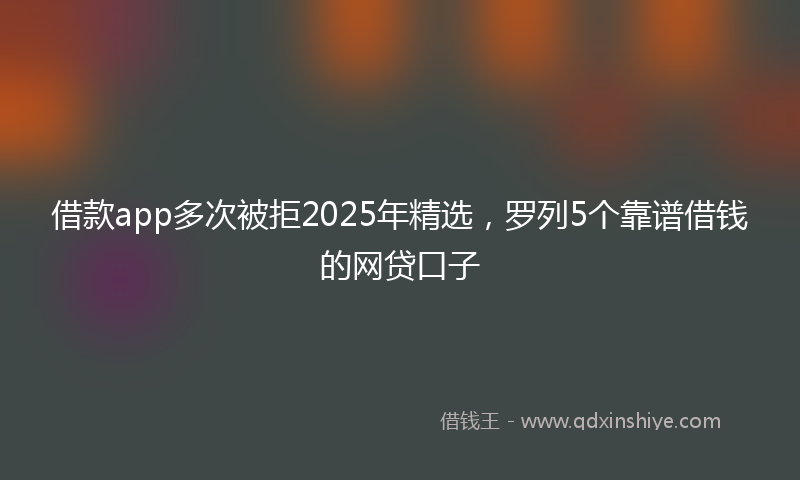 借款app多次被拒2025年精选，罗列5个靠谱借钱的网贷口子