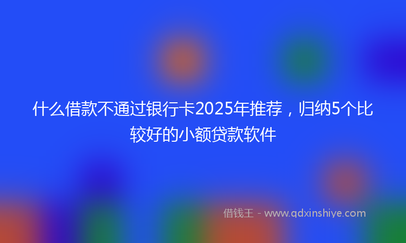 什么借款不通过银行卡2025年推荐，归纳5个比较好的小额贷款软件