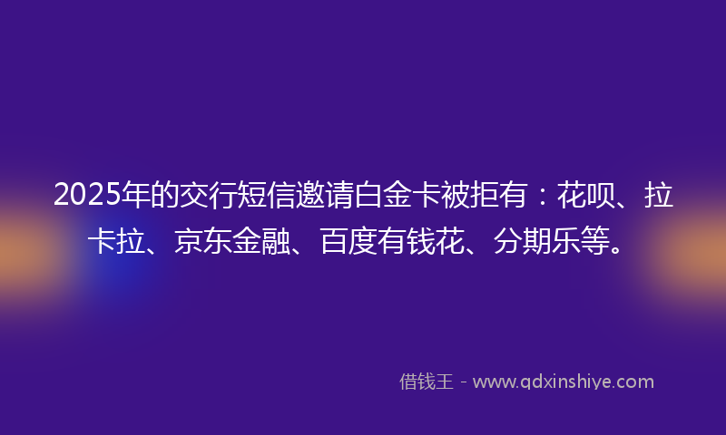 2025年的交行短信邀请白金卡被拒有：花呗、拉卡拉、京东金融、百度有钱花、分期乐等。