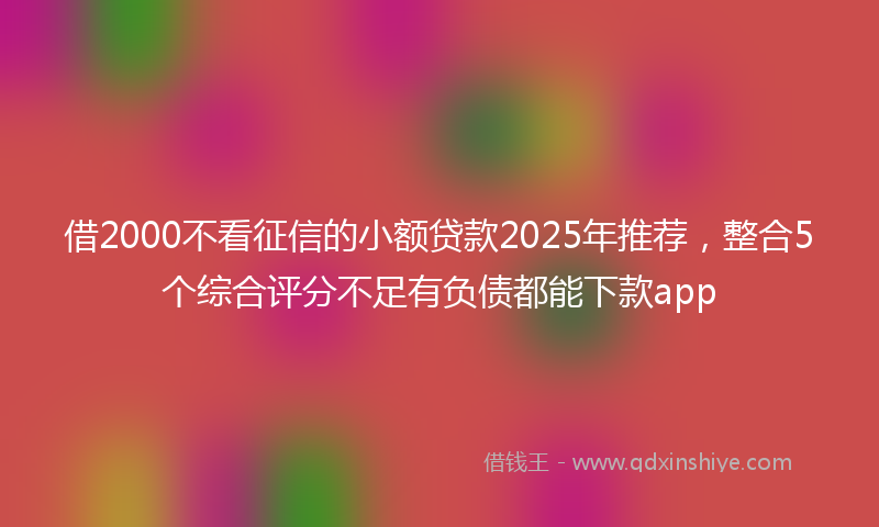 借2000不看征信的小额贷款2025年推荐，整合5个综合评分不足有负债都能下款app