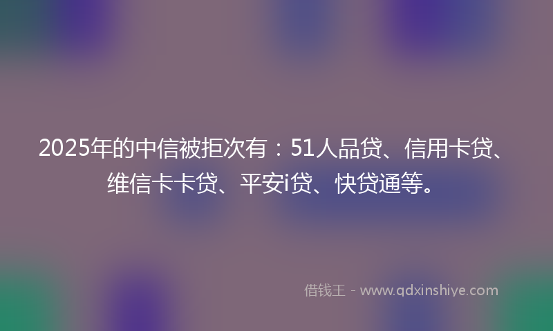2025年的中信被拒次有:51人品贷、信用卡贷、维信卡卡贷、平安i贷、快贷通等。