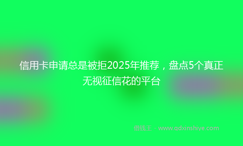 信用卡申请总是被拒2025年推荐，盘点5个真正无视征信花的平台