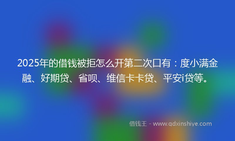 2025年的借钱被拒怎么开第二次口有：度小满金融、好期贷、省呗、维信卡卡贷、平安i贷等。