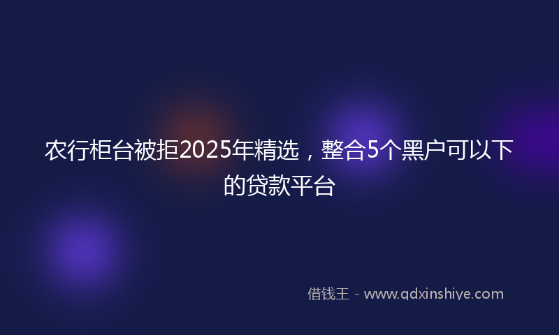 农行柜台被拒2025年精选，整合5个黑户可以下的贷款平台