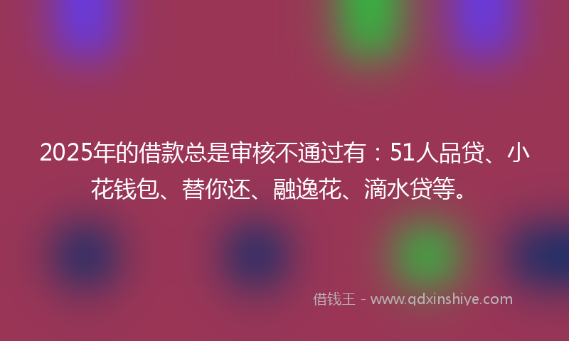 2025年的借款总是审核不通过有：51人品贷、小花钱包、替你还、融逸花、滴水贷等。