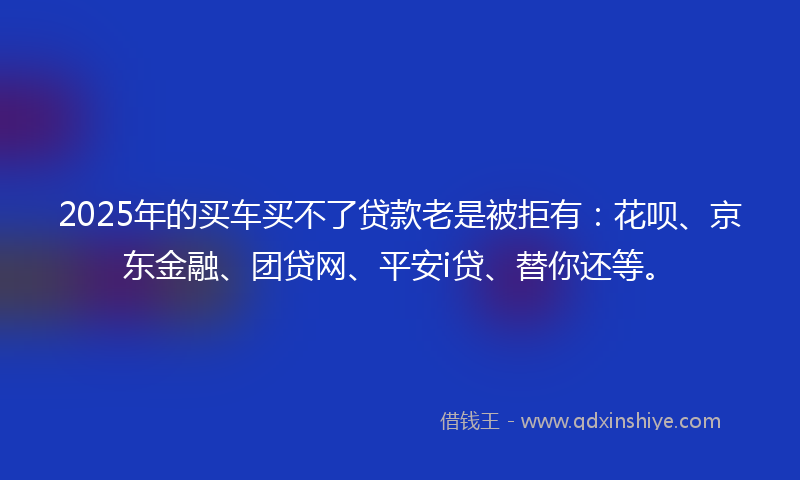 2025年的买车买不了贷款老是被拒有：花呗、京东金融、团贷网、平安i贷、替你还等。