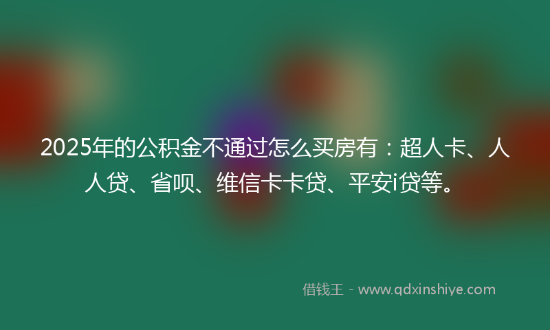 2025年的公积金不通过怎么买房有：超人卡、人人贷、省呗、维信卡卡贷、平安i贷等。