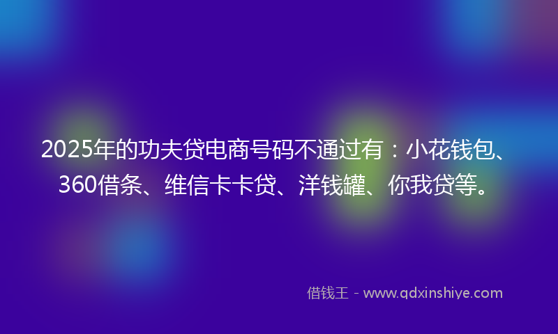 2025年的功夫贷电商号码不通过有：小花钱包、360借条、维信卡卡贷、洋钱罐、你我贷等。
