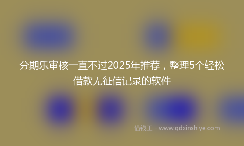 分期乐审核一直不过2025年推荐，整理5个轻松借款无征信记录的软件