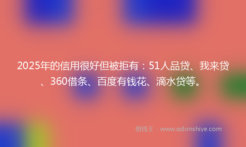 2025年的信用很好但被拒有：51人品贷、我来贷、360借条、百度有钱花、滴水贷等。