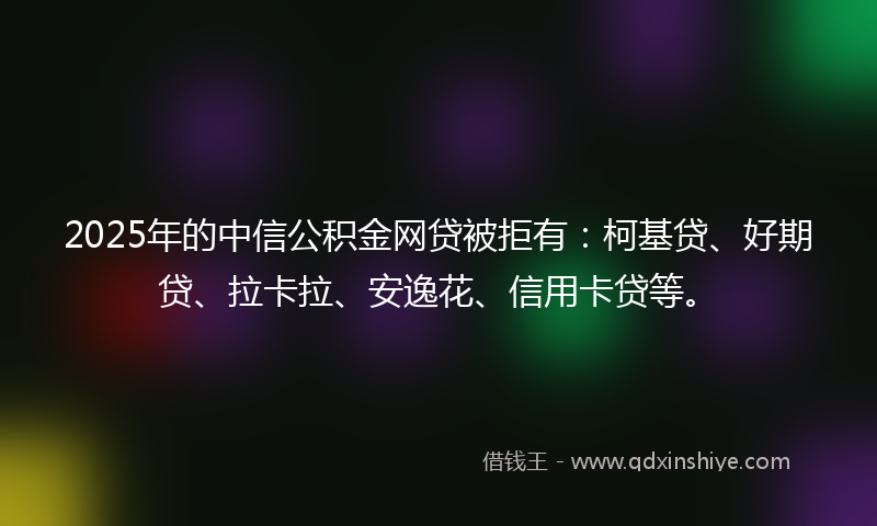2025年的中信公积金网贷被拒有：柯基贷、好期贷、拉卡拉、安逸花、信用卡贷等。
