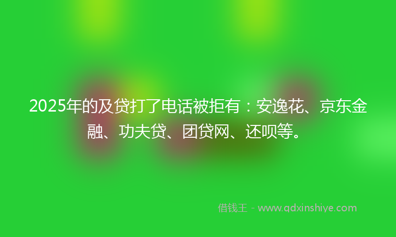 2025年的及贷打了电话被拒有：安逸花、京东金融、功夫贷、团贷网、还呗等。