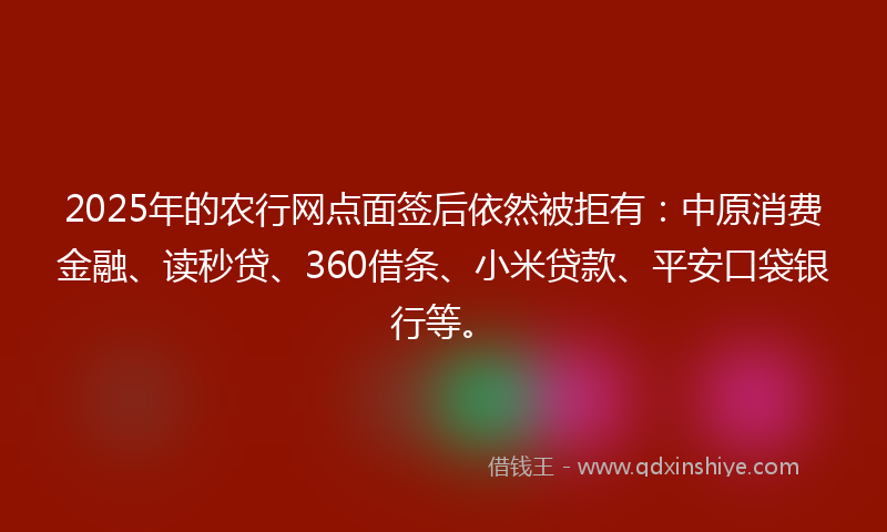 2025年的农行网点面签后依然被拒有：中原消费金融、读秒贷、360借条、小米贷款、平安口袋银行等。