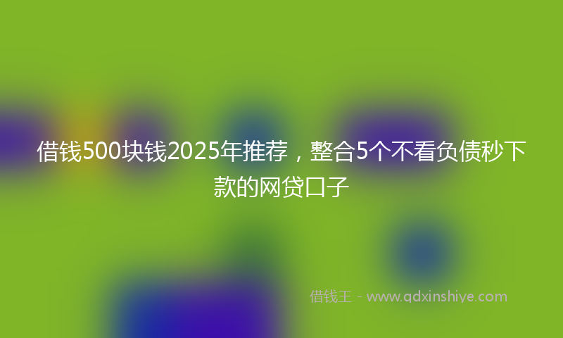 借钱500块钱2025年推荐，整合5个不看负债秒下款的网贷口子