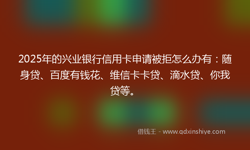 2025年的兴业银行信用卡申请被拒怎么办有：随身贷、百度有钱花、维信卡卡贷、滴水贷、你我贷等。