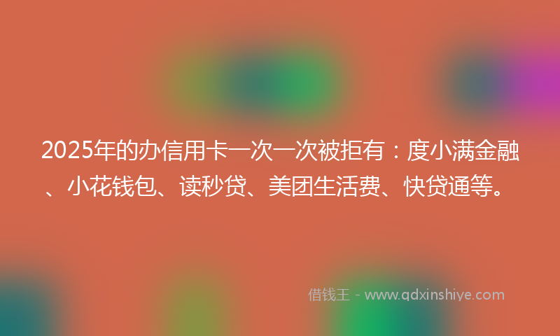 2025年的办信用卡一次一次被拒有：度小满金融、小花钱包、读秒贷、美团生活费、快贷通等。