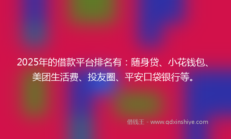 2025年的借款平台排名有：随身贷、小花钱包、美团生活费、投友圈、平安口袋银行等。