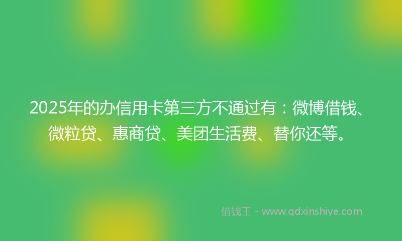 2025年的办信用卡第三方不通过有：微博借钱、微粒贷、惠商贷、美团生活费、替你还等。
