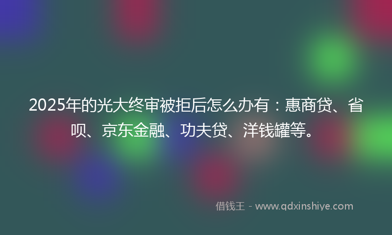 2025年的光大终审被拒后怎么办有：惠商贷、省呗、京东金融、功夫贷、洋钱罐等。