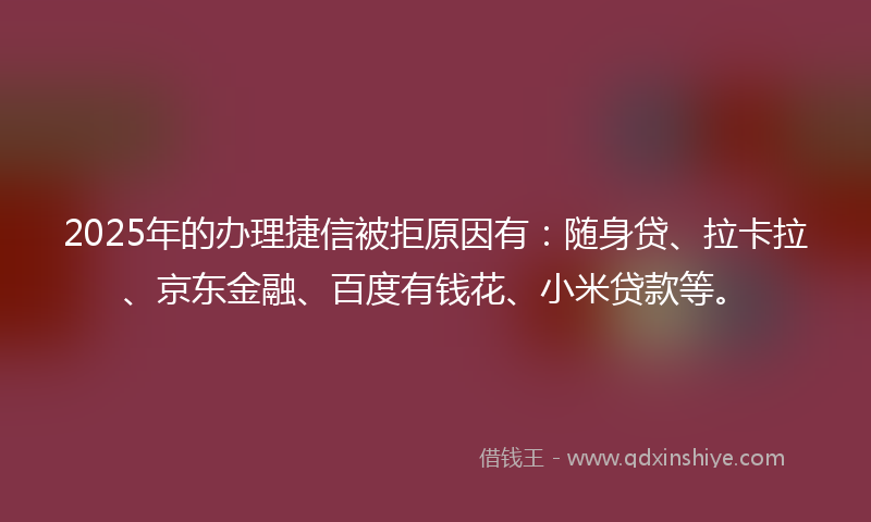 2025年的办理捷信被拒原因有：随身贷、拉卡拉、京东金融、百度有钱花、小米贷款等。