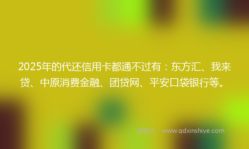2025年的代还信用卡都通不过有：东方汇、我来贷、中原消费金融、团贷网、平安口袋银行等。