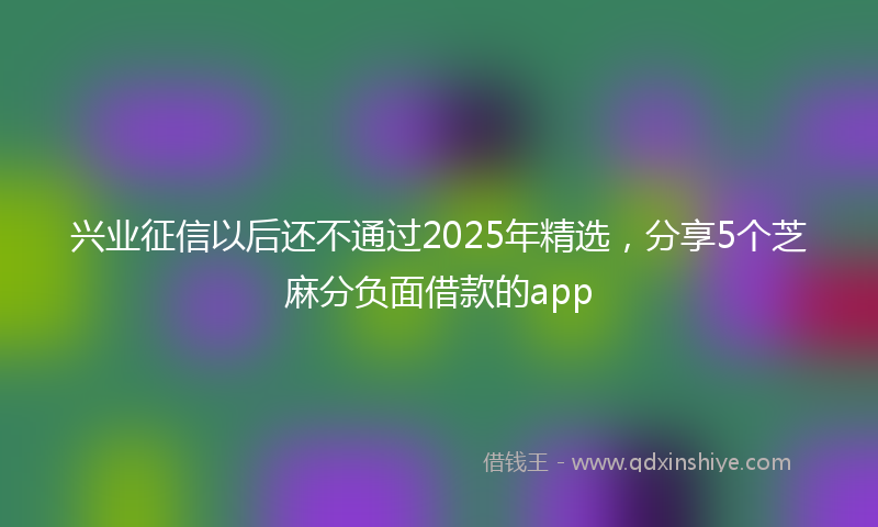 兴业征信以后还不通过2025年精选，分享5个芝麻分负面借款的app