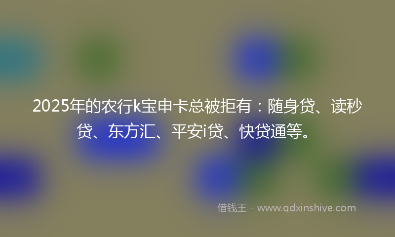 2025年的农行k宝申卡总被拒有：随身贷、读秒贷、东方汇、平安i贷、快贷通等。
